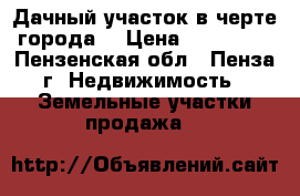 Дачный участок в черте города. › Цена ­ 500 000 - Пензенская обл., Пенза г. Недвижимость » Земельные участки продажа   